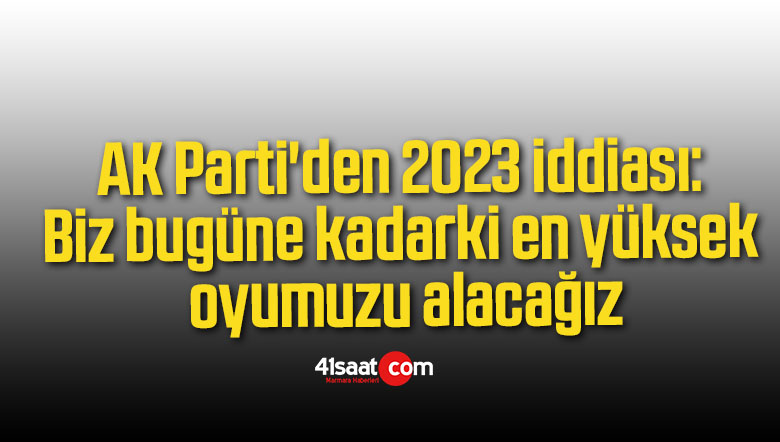 AK Parti’den 2023 iddiası: Biz bugüne kadarki en yüksek oyumuzu alacağız