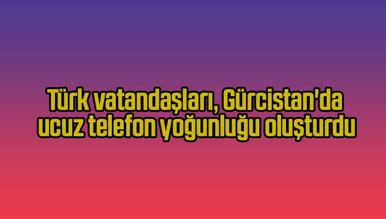 Türk vatandaşları, Gürcistan’da ucuz telefon yoğunluğu oluşturdu