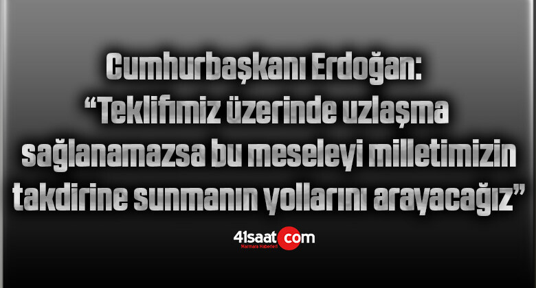 Cumhurbaşkanı Erdoğan: “Teklifimiz üzerinde uzlaşma sağlanamazsa bu meseleyi milletimizin takdirine sunmanın yollarını arayacağız”
