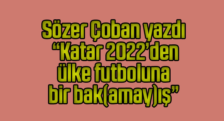 Sözer Çoban yazdı “Katar 2022’den ülke futboluna bir bak(amay)ış”